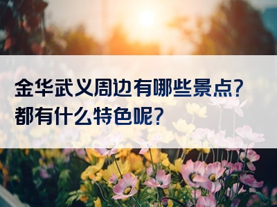 金华武义周边有哪些景点？都有什么特色呢？