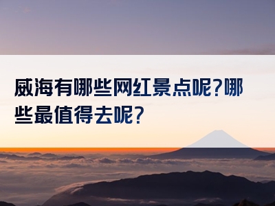 威海有哪些网红景点呢？哪些最值得去呢？