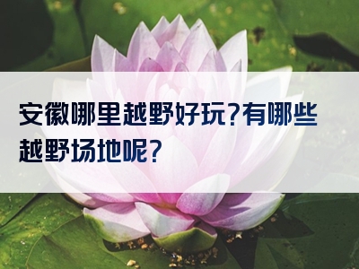 安徽哪里越野好玩？有哪些越野场地呢？