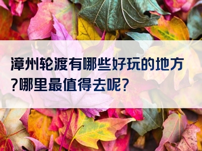 漳州轮渡有哪些好玩的地方？哪里最值得去呢？