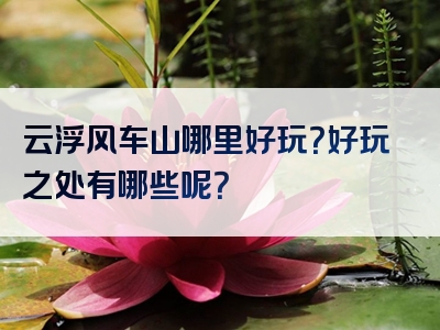 云浮风车山哪里好玩？好玩之处有哪些呢？