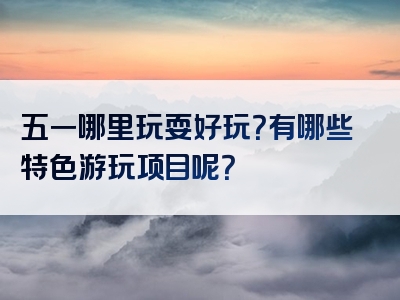 五一哪里玩耍好玩？有哪些特色游玩项目呢？