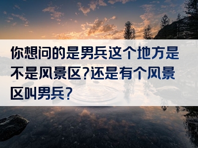 你想问的是男兵这个地方是不是风景区？还是有个风景区叫男兵？