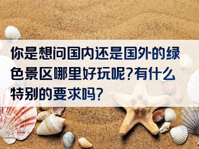 你是想问国内还是国外的绿色景区哪里好玩呢？有什么特别的要求吗？