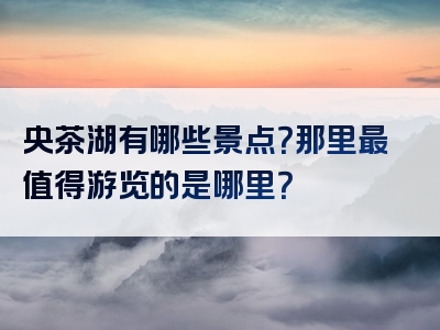 央茶湖有哪些景点？那里最值得游览的是哪里？