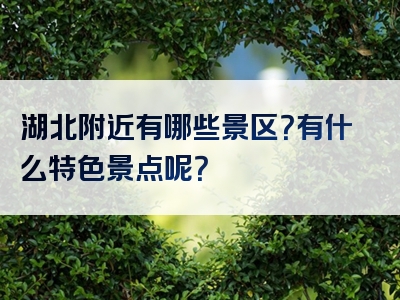 湖北附近有哪些景区？有什么特色景点呢？