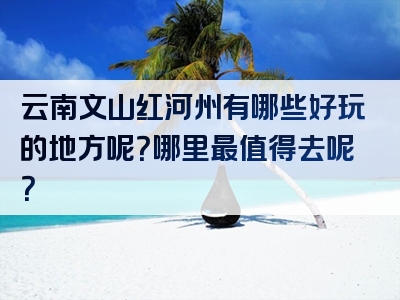 云南文山红河州有哪些好玩的地方呢？哪里最值得去呢？