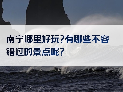 南宁哪里好玩？有哪些不容错过的景点呢？