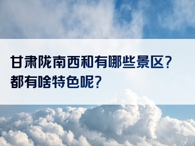 甘肃陇南西和有哪些景区？都有啥特色呢？