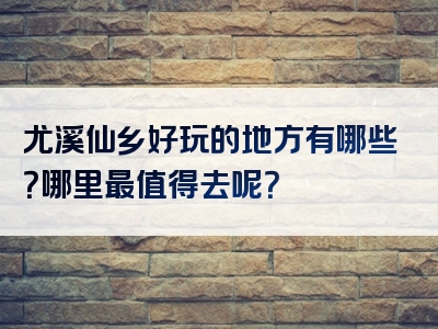 尤溪仙乡好玩的地方有哪些？哪里最值得去呢？