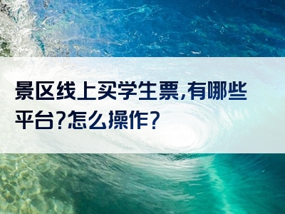 景区线上买学生票，有哪些平台？怎么操作？