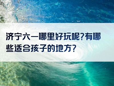 济宁六一哪里好玩呢？有哪些适合孩子的地方？