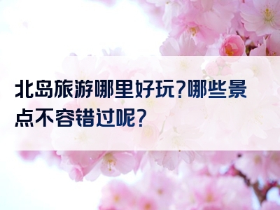 北岛旅游哪里好玩？哪些景点不容错过呢？