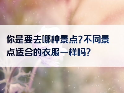 你是要去哪种景点？不同景点适合的衣服一样吗？