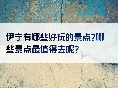 伊宁有哪些好玩的景点？哪些景点最值得去呢？