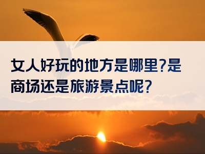 女人好玩的地方是哪里？是商场还是旅游景点呢？