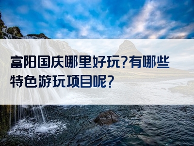 富阳国庆哪里好玩？有哪些特色游玩项目呢？
