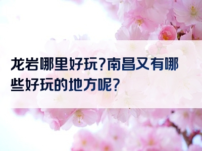 龙岩哪里好玩？南昌又有哪些好玩的地方呢？