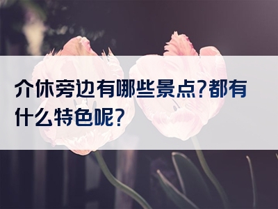 介休旁边有哪些景点？都有什么特色呢？