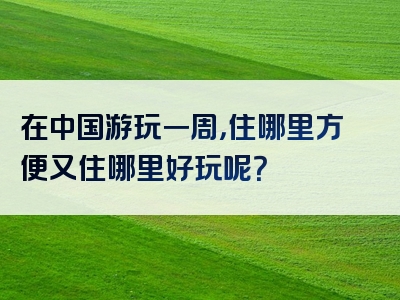 在中国游玩一周，住哪里方便又住哪里好玩呢？