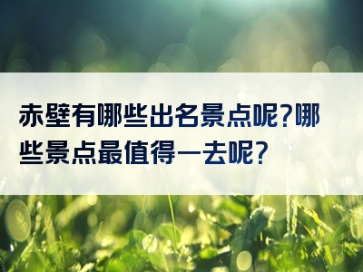赤壁有哪些出名景点呢？哪些景点最值得一去呢？