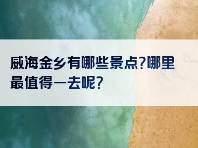 威海金乡有哪些景点？哪里最值得一去呢？
