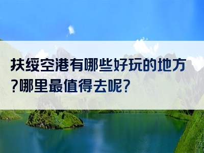 扶绥空港有哪些好玩的地方？哪里最值得去呢？
