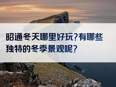 昭通冬天哪里好玩？有哪些独特的冬季景观呢？