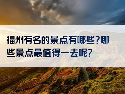福州有名的景点有哪些？哪些景点最值得一去呢？