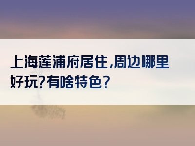 上海莲浦府居住，周边哪里好玩？有啥特色？