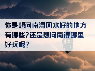 你是想问南浔风水好的地方有哪些？还是想问南浔哪里好玩呢？