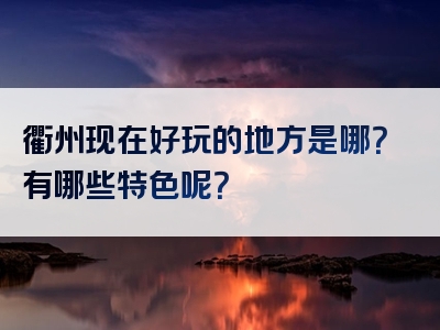 衢州现在好玩的地方是哪？有哪些特色呢？