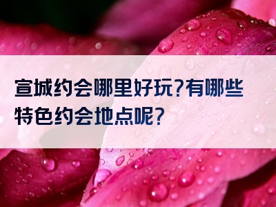 宣城约会哪里好玩？有哪些特色约会地点呢？