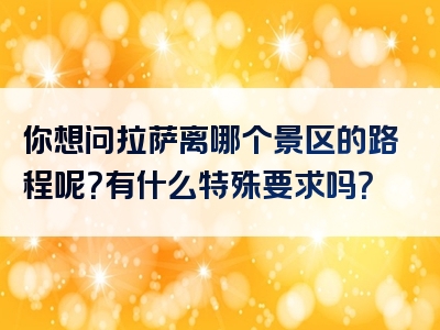 你想问拉萨离哪个景区的路程呢？有什么特殊要求吗？
