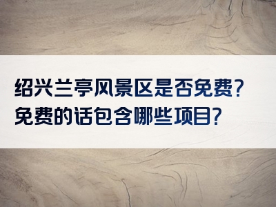 绍兴兰亭风景区是否免费？免费的话包含哪些项目？