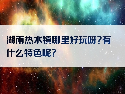 湖南热水镇哪里好玩呀？有什么特色呢？