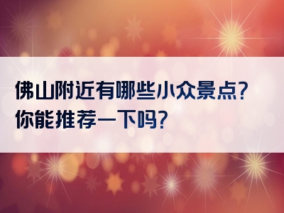 佛山附近有哪些小众景点？你能推荐一下吗？