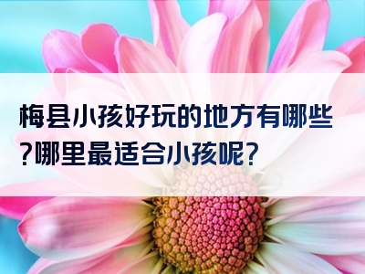 梅县小孩好玩的地方有哪些？哪里最适合小孩呢？