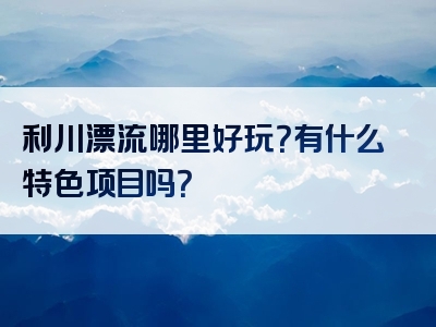 利川漂流哪里好玩？有什么特色项目吗？