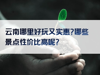 云南哪里好玩又实惠？哪些景点性价比高呢？