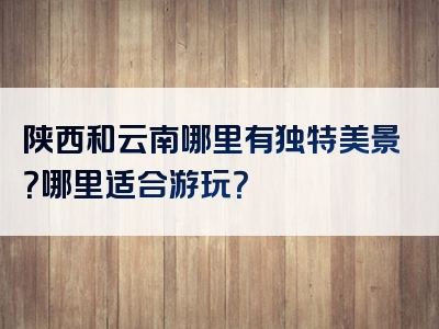 陕西和云南哪里有独特美景？哪里适合游玩？