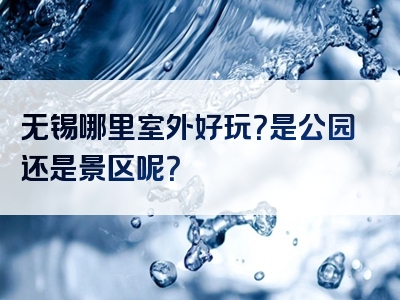 无锡哪里室外好玩？是公园还是景区呢？