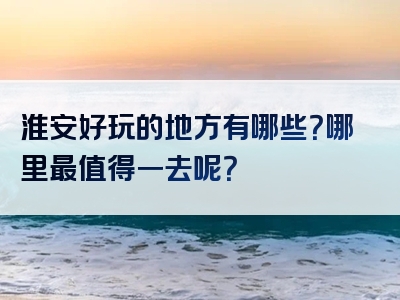 淮安好玩的地方有哪些？哪里最值得一去呢？
