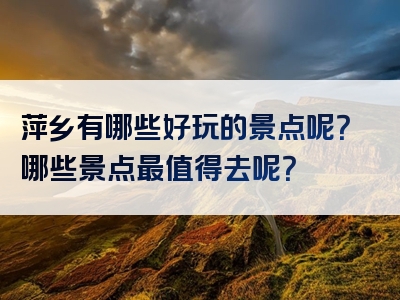 萍乡有哪些好玩的景点呢？哪些景点最值得去呢？