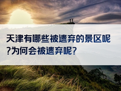 天津有哪些被遗弃的景区呢？为何会被遗弃呢？