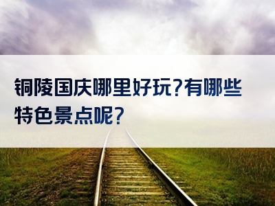 铜陵国庆哪里好玩？有哪些特色景点呢？