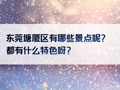 东莞塘厦区有哪些景点呢？都有什么特色呀？
