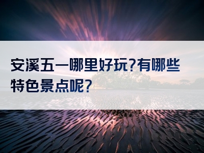 安溪五一哪里好玩？有哪些特色景点呢？