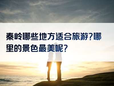 秦岭哪些地方适合旅游？哪里的景色最美呢？