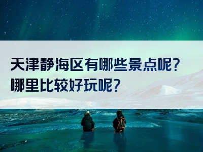 天津静海区有哪些景点呢？哪里比较好玩呢？